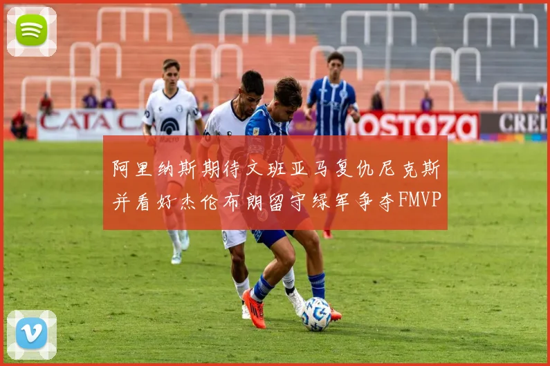 阿里纳斯期待文班亚马复仇尼克斯并看好杰伦布朗留守绿军争夺FMVP