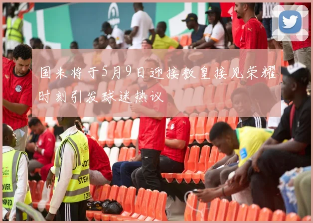 国米将于5月9日迎接教皇接见荣耀时刻引发球迷热议