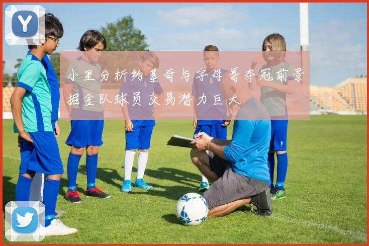 小里分析约基奇与字母哥夺冠前景掘金队球员交易潜力巨大