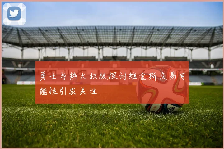 勇士与热火积极探讨维金斯交易可能性引发关注