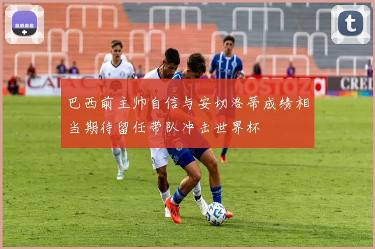 巴西前主帅自信与安切洛蒂成绩相当期待留任带队冲击世界杯