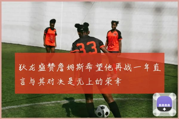 狄龙盛赞詹姆斯希望他再战一年直言与其对决是无上的荣幸