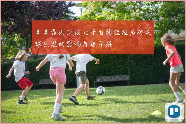 库库雷利亚谈儿子自闭症经历对足球生涯的影响与迷茫感